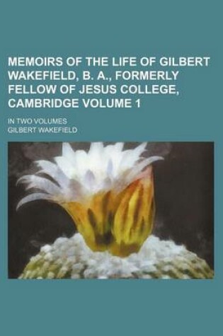 Cover of Memoirs of the Life of Gilbert Wakefield, B. A., Formerly Fellow of Jesus College, Cambridge Volume 1; In Two Volumes