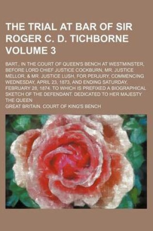 Cover of The Trial at Bar of Sir Roger C. D. Tichborne Volume 3; Bart., in the Court of Queen's Bench at Westminster, Before Lord Chief Justice Cockburn, Mr. Justice Mellor, & Mr. Justice Lush, for Perjury, Commencing Wednesday, April 23, 1873, and Ending Saturday