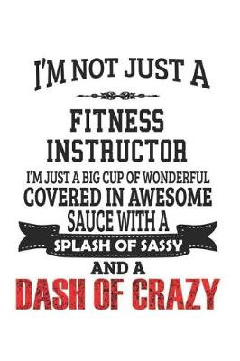 Book cover for I'm Not Just A Fitness Instructor I'm Just A Big Cup Of Wonderful Covered In Awesome Sauce With A Splash Of Sassy And A Dash Of Crazy