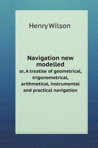 Cover of Navigation new modelled or, A treatise of geometrical, trigonometrical, arithmetical, instrumental and practical navigation