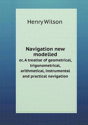 Book cover for Navigation new modelled or, A treatise of geometrical, trigonometrical, arithmetical, instrumental and practical navigation