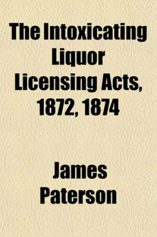 Cover of The Intoxicating Liquor Licensing Acts, 1872, 1874; With All the Alehouse, Beerhouse, Refreshment House, Wine and Beerhouse, Inland Revenue, and Sunday Closing Acts Relating Thereto. with Introduction, Notes and Index