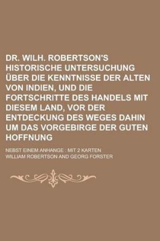 Cover of Dr. Wilh. Robertson's Historische Untersuchung Uber Die Kenntnisse Der Alten Von Indien, Und Die Fortschritte Des Handels Mit Diesem Land, VOR Der Entdeckung Des Weges Dahin Um Das Vorgebirge Der Guten Hoffnung; Nebst Einem Anhange