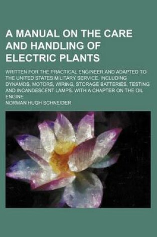 Cover of A Manual on the Care and Handling of Electric Plants; Written for the Practical Engineer and Adapted to the United States Military Service. Including Dynamos, Motors, Wiring, Storage Batteries, Testing and Incandescent Lamps. with a Chapter on the Oil Eng