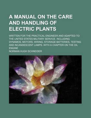 Book cover for A Manual on the Care and Handling of Electric Plants; Written for the Practical Engineer and Adapted to the United States Military Service. Including Dynamos, Motors, Wiring, Storage Batteries, Testing and Incandescent Lamps. with a Chapter on the Oil Eng