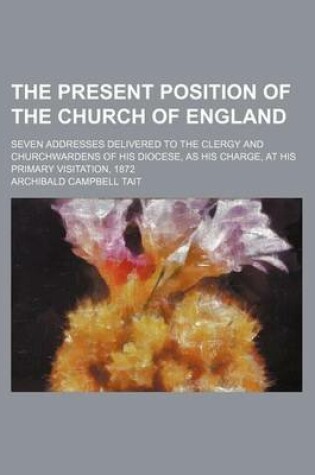 Cover of The Present Position of the Church of England; Seven Addresses Delivered to the Clergy and Churchwardens of His Diocese, as His Charge, at His Primary