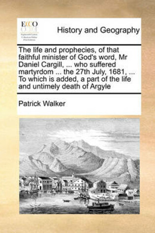 Cover of The life and prophecies, of that faithful minister of God's word, Mr Daniel Cargill, ... who suffered martyrdom ... the 27th July, 1681, ... To which is added, a part of the life and untimely death of Argyle