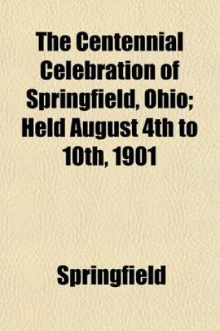 Cover of The Centennial Celebration of Springfield, Ohio; Held August 4th to 10th, 1901