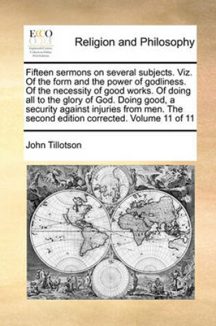 Cover of Fifteen sermons on several subjects. Viz. Of the form and the power of godliness. Of the necessity of good works. Of doing all to the glory of God. Doing good, a security against injuries from men. The second edition corrected. Volume 11 of 11