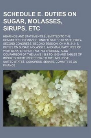 Cover of Schedule E. Duties on Sugar, Molasses, Sirups, Etc; Hearings and Statements Submitted to the Committee on Finance, United States Senate, Sixty-Second Congress, Second Session, on H.R. 21213, Duties on Sugar, Molasses, and Manufactures Of,