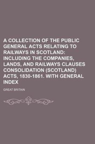 Cover of A Collection of the Public General Acts Relating to Railways in Scotland; Including the Companies, Lands, and Railways Clauses Consolidation (Scotland) Acts, 1830-1861. with General Index