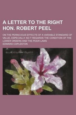 Cover of A Letter to the Right Hon. Robert Peel; On the Pernicious Effects of a Variable Standard of Value, Especially as It Regards the Condition of the Low