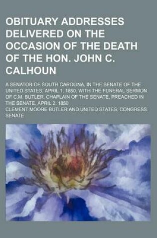 Cover of Obituary Addresses Delivered on the Occasion of the Death of the Hon. John C. Calhoun; A Senator of South Carolina, in the Senate of the United States, April 1, 1850, with the Funeral Sermon of C.M. Butler, Chaplain of the Senate, Preached in the Senate,