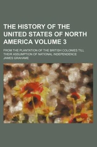 Cover of The History of the United States of North America Volume 3; From the Plantation of the British Colonies Till Their Assumption of National Independence