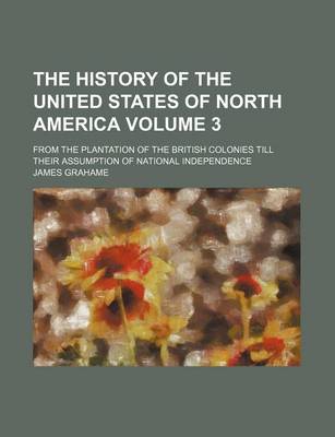 Book cover for The History of the United States of North America Volume 3; From the Plantation of the British Colonies Till Their Assumption of National Independence