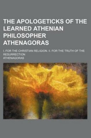 Cover of The Apologeticks of the Learned Athenian Philosopher Athenagoras; I. for the Christian Religion. II. for the Truth of the Resurrection