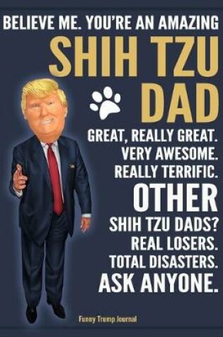 Cover of Funny Trump Journal - Believe Me. You're An Amazing Shih Tzu Dad Great, Really Great. Very Awesome. Other Shih Tzu Dads? Total Disasters. Ask Anyone.