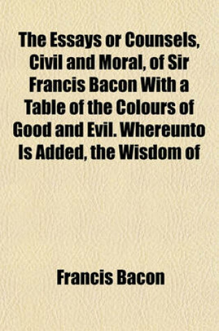 Cover of The Essays or Counsels, Civil and Moral, of Sir Francis Bacon with a Table of the Colours of Good and Evil. Whereunto Is Added, the Wisdom of