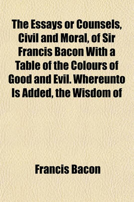 Book cover for The Essays or Counsels, Civil and Moral, of Sir Francis Bacon with a Table of the Colours of Good and Evil. Whereunto Is Added, the Wisdom of