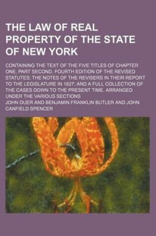 Cover of The Law of Real Property of the State of New York; Containing the Text of the Five Titles of Chapter One, Part Second, Fourth Edition of the Revised Statutes the Notes of the Revisers in Their Report to the Legislature in 1827 and a Full