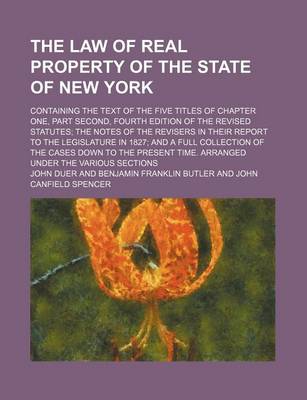 Book cover for The Law of Real Property of the State of New York; Containing the Text of the Five Titles of Chapter One, Part Second, Fourth Edition of the Revised Statutes the Notes of the Revisers in Their Report to the Legislature in 1827 and a Full
