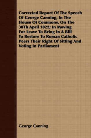 Cover of Corrected Report Of The Speech Of George Canning, In The House Of Commons, On The 30Th April 1822; In Moving For Leave To Bring In A Bill To Restore To Roman Catholic Peers Their Right Of Sitting And Voting In Parliament