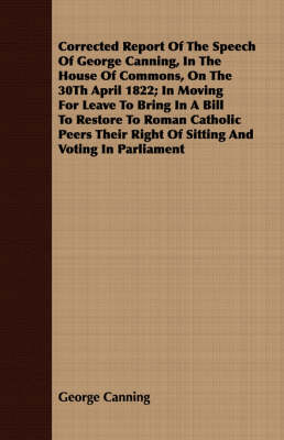 Book cover for Corrected Report Of The Speech Of George Canning, In The House Of Commons, On The 30Th April 1822; In Moving For Leave To Bring In A Bill To Restore To Roman Catholic Peers Their Right Of Sitting And Voting In Parliament