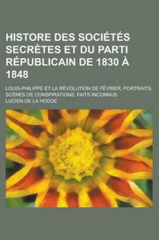 Cover of Histore Des Societes Secretes Et Du Parti Republicain de 1830 a 1848; Louis-Philippe Et La Revolution de Fevrier, Portraits, Scenes de Conspirations,