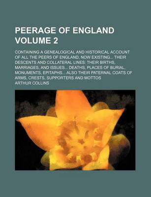 Book cover for Peerage of England Volume 2; Containing a Genealogical and Historical Account of All the Peers of England, Now Existing Their Descents and Collateral Lines Their Births, Marriages, and Issues Deaths, Places of Burial, Monuments, Epitaphs Also Their Pater