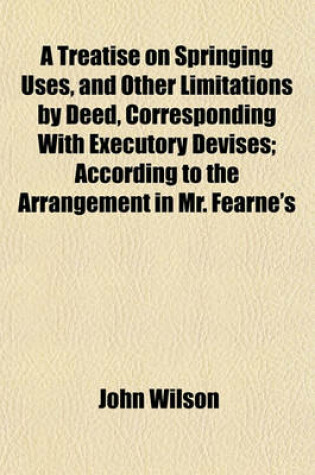Cover of A Treatise on Springing Uses, and Other Limitations by Deed, Corresponding with Executory Devises; According to the Arrangement in Mr. Fearne's