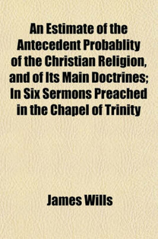 Cover of An Estimate of the Antecedent Probablity of the Christian Religion, and of Its Main Doctrines; In Six Sermons Preached in the Chapel of Trinity