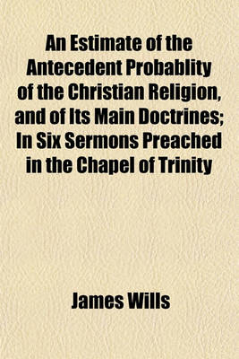 Book cover for An Estimate of the Antecedent Probablity of the Christian Religion, and of Its Main Doctrines; In Six Sermons Preached in the Chapel of Trinity