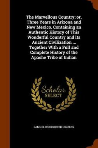 Cover of The Marvellous Country; Or, Three Years in Arizona and New Mexico. Containing an Authentic History of This Wonderful Country and Its Ancient Civilization ... Together with a Full and Complete History of the Apache Tribe of Indian