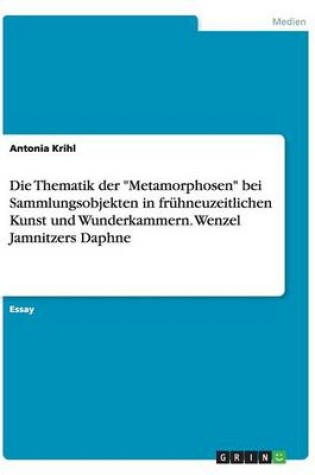 Cover of Die Thematik der Metamorphosen bei Sammlungsobjekten in fruhneuzeitlichen Kunst und Wunderkammern. Wenzel Jamnitzers Daphne