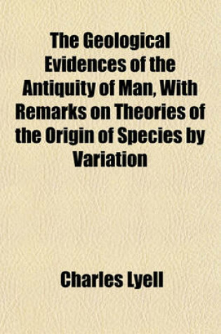 Cover of The Geological Evidences of the Antiquity of Man, with Remarks on Theories of the Origin of Species by Variation