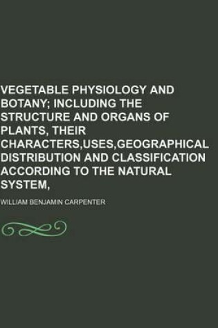 Cover of Vegetable Physiology and Botany; Including the Structure and Organs of Plants, Their Characters, Uses, Geographical Distribution and Classification According to the Natural System,