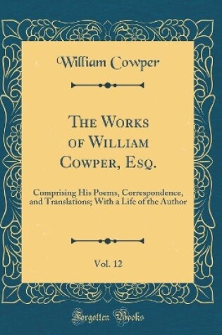 Cover of The Works of William Cowper, Esq., Vol. 12: Comprising His Poems, Correspondence, and Translations; With a Life of the Author (Classic Reprint)