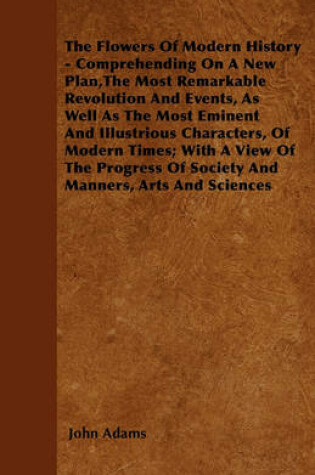 Cover of The Flowers Of Modern History - Comprehending On A New Plan,The Most Remarkable Revolution And Events, As Well As The Most Eminent And Illustrious Characters, Of Modern Times; With A View Of The Progress Of Society And Manners, Arts And Sciences