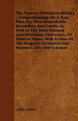 Book cover for The Flowers Of Modern History - Comprehending On A New Plan,The Most Remarkable Revolution And Events, As Well As The Most Eminent And Illustrious Characters, Of Modern Times; With A View Of The Progress Of Society And Manners, Arts And Sciences