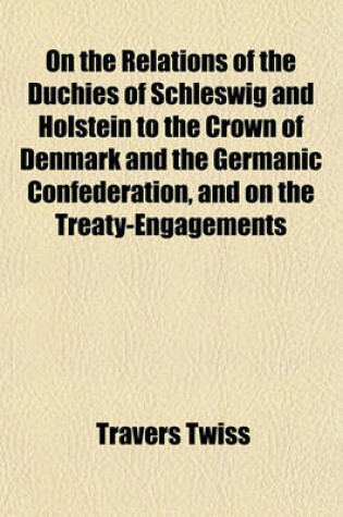 Cover of On the Relations of the Duchies of Schleswig and Holstein to the Crown of Denmark and the Germanic Confederation, and on the Treaty-Engagements