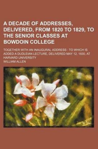 Cover of A Decade of Addresses, Delivered, from 1820 to 1829, to the Senior Classes at Bowdoin College; Together with an Inaugural Address to Which Is Added a Dudleian Lecture, Delivered May 12, 1830, at Harvard University