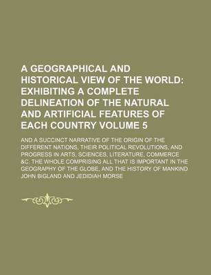 Book cover for A Geographical and Historical View of the World Volume 5; Exhibiting a Complete Delineation of the Natural and Artificial Features of Each Country. and a Succinct Narrative of the Origin of the Different Nations, Their Political Revolutions, and Progress