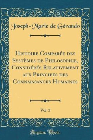 Cover of Histoire Comparee Des Systemes de Philosophie, Consideres Relativement Aux Principes Des Connaissances Humaines, Vol. 3 (Classic Reprint)