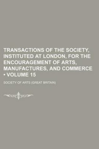 Cover of Transactions of the Society, Instituted at London, for the Encouragement of Arts, Manufactures, and Commerce (Volume 15)