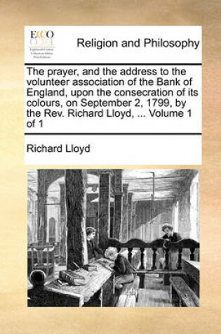 Cover of The Prayer, and the Address to the Volunteer Association of the Bank of England, Upon the Consecration of Its Colours, on September 2, 1799, by the Rev. Richard Lloyd, ... Volume 1 of 1