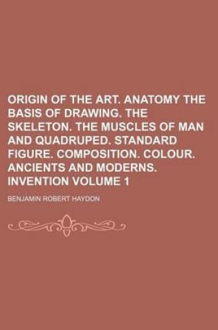 Cover of Origin of the Art. Anatomy the Basis of Drawing. the Skeleton. the Muscles of Man and Quadruped. Standard Figure. Composition. Colour. Ancients and Moderns. Invention Volume 1