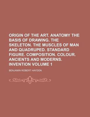 Book cover for Origin of the Art. Anatomy the Basis of Drawing. the Skeleton. the Muscles of Man and Quadruped. Standard Figure. Composition. Colour. Ancients and Moderns. Invention Volume 1