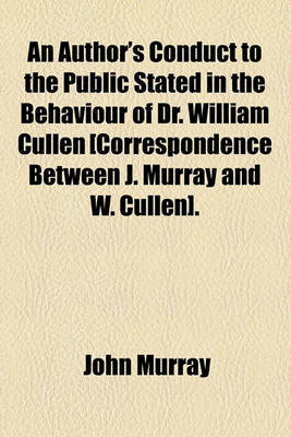 Book cover for An Author's Conduct to the Public Stated in the Behaviour of Dr. William Cullen [Correspondence Between J. Murray and W. Cullen].