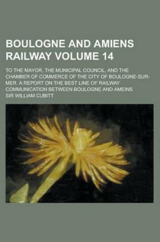 Cover of Boulogne and Amiens Railway; To the Mayor, the Municipal Council, and the Chamber of Commerce of the City of Boulogne-Sur-Mer. a Report on the Best Li