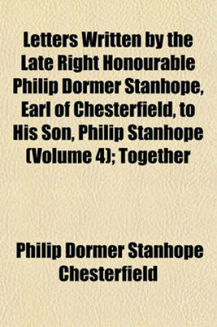 Cover of Letters Written by the Late Right Honourable Philip Dormer Stanhope, Earl of Chesterfield, to His Son, Philip Stanhope (Volume 4); Together